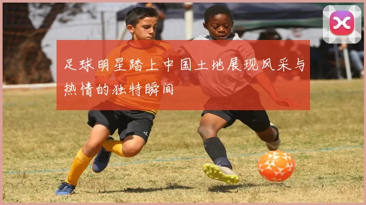 足球明星踏上中国土地展现风采与热情的独特瞬间