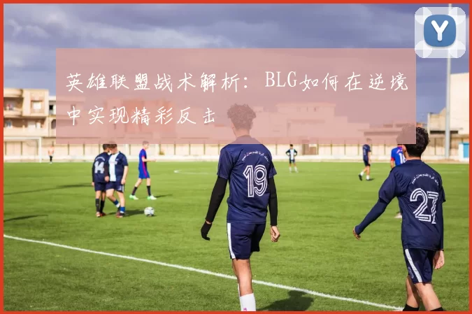 英雄联盟战术解析：BLG如何在逆境中实现精彩反击