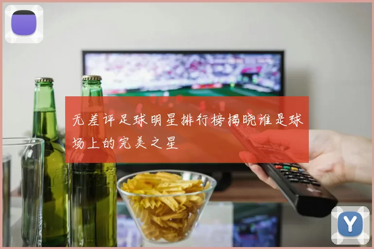 无差评足球明星排行榜揭晓谁是球场上的完美之星