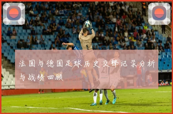 法国与德国足球历史交锋记录分析与战绩回顾