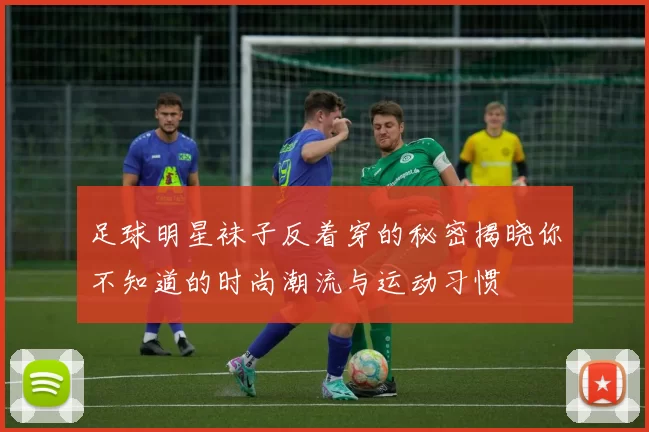 足球明星袜子反着穿的秘密揭晓你不知道的时尚潮流与运动习惯