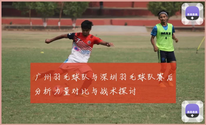 广州羽毛球队与深圳羽毛球队赛后分析力量对比与战术探讨