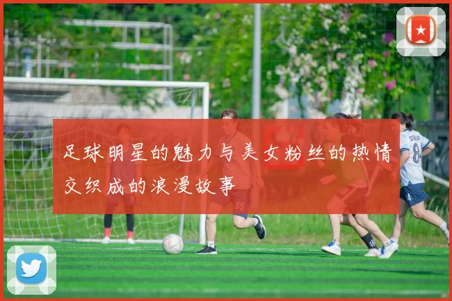 足球明星的魅力与美女粉丝的热情交织成的浪漫故事