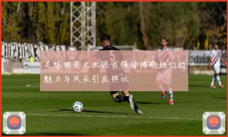 足球明星太太团百强榜揭晓她们的魅力与风采引发热议