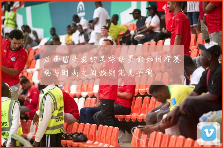 后面留头发的足球明星们如何在赛场与时尚之间找到完美平衡