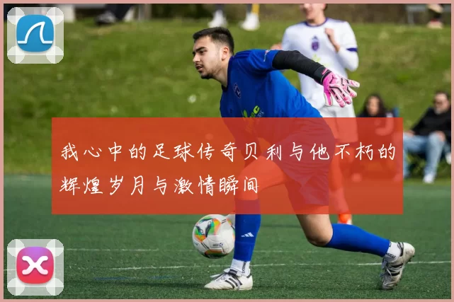 我心中的足球传奇贝利与他不朽的辉煌岁月与激情瞬间