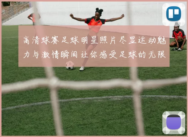 高清球赛足球明星照片尽显运动魅力与激情瞬间让你感受足球的无限魅力