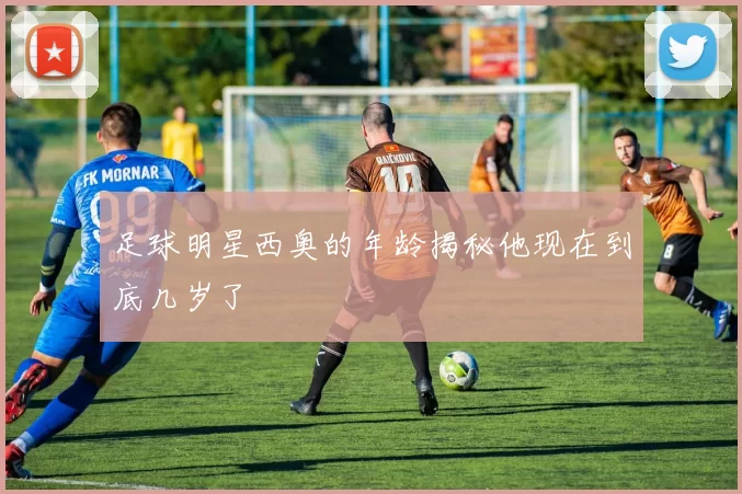 足球明星西奥的年龄揭秘他现在到底几岁了