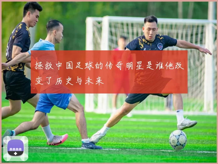 拯救中国足球的传奇明星是谁他改变了历史与未来
