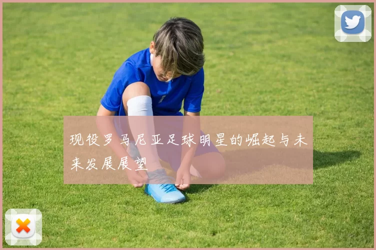 现役罗马尼亚足球明星的崛起与未来发展展望