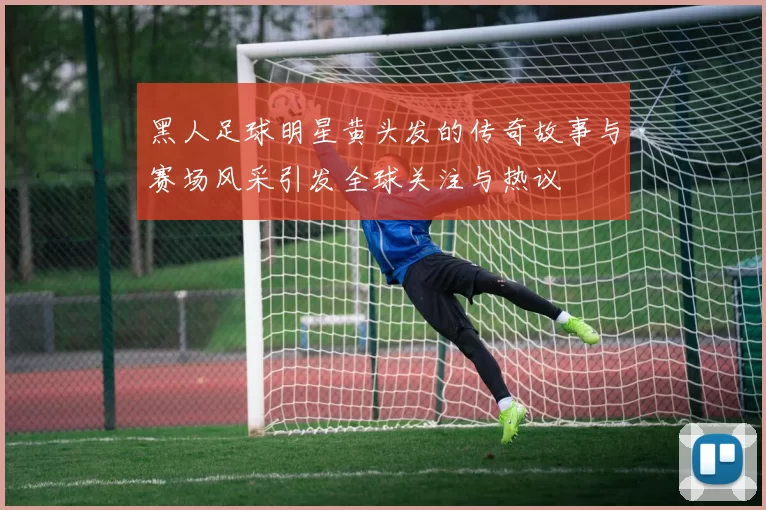 黑人足球明星黄头发的传奇故事与赛场风采引发全球关注与热议