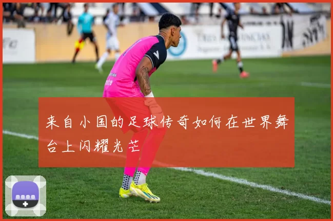 来自小国的足球传奇如何在世界舞台上闪耀光芒