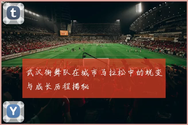 武汉街舞队在城市马拉松中的蜕变与成长历程揭秘