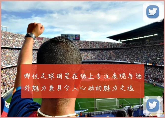 哪位足球明星在场上专注表现与场外魅力兼具令人心动的魅力之选
