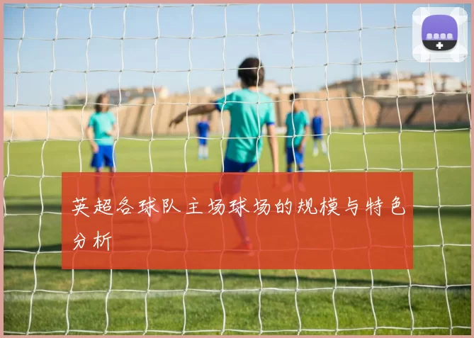 英超各球队主场球场的规模与特色分析