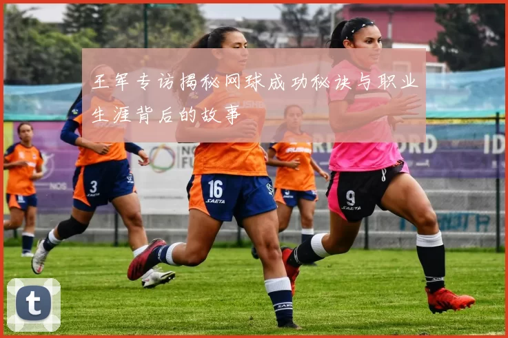 王军专访揭秘网球成功秘诀与职业生涯背后的故事
