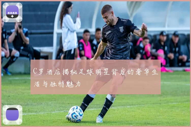 C罗酒店揭秘足球明星背后的奢华生活与独特魅力