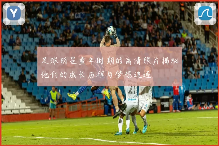 足球明星童年时期的高清照片揭秘他们的成长历程与梦想追逐
