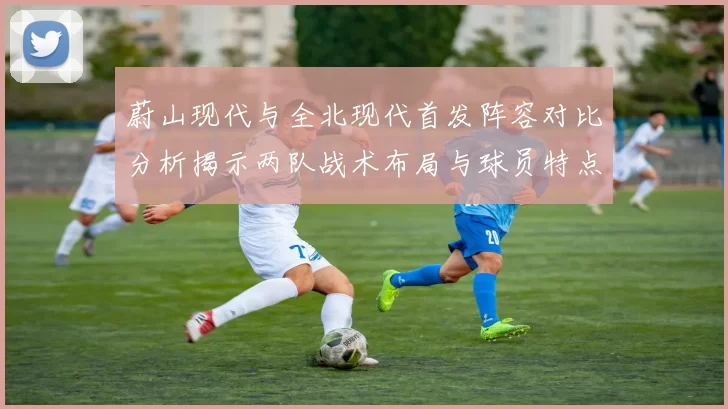 蔚山现代与全北现代首发阵容对比分析揭示两队战术布局与球员特点