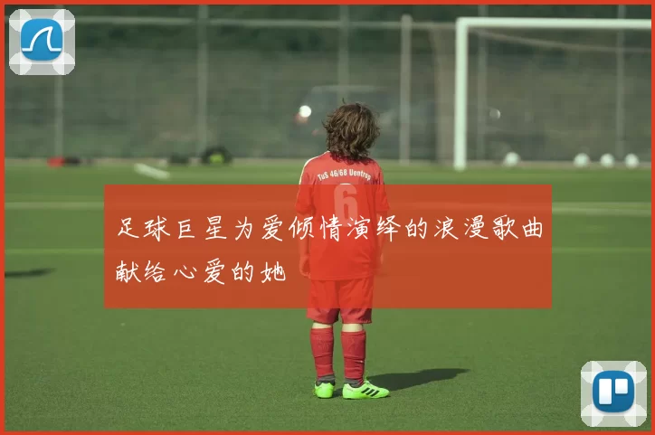 足球巨星为爱倾情演绎的浪漫歌曲献给心爱的她