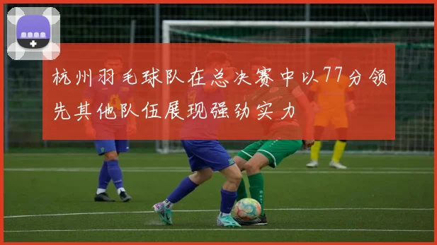 杭州羽毛球队在总决赛中以77分领先其他队伍展现强劲实力