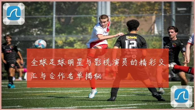 全球足球明星与影视演员的精彩交汇与合作名单揭秘