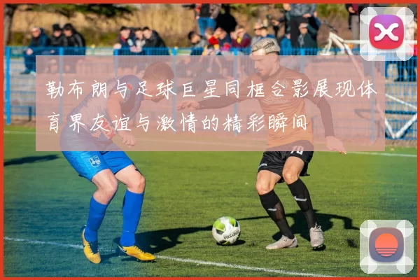 勒布朗与足球巨星同框合影展现体育界友谊与激情的精彩瞬间