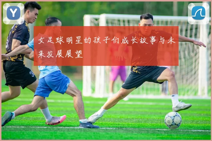 女足球明星的孩子们成长故事与未来发展展望